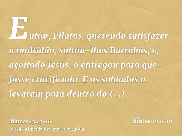 Então, Pilatos, querendo satisfazer a multidão, soltou-lhes Barrabás, e, açoitado Jesus, o entregou para que fosse crucificado.E os soldados o levaram para dent