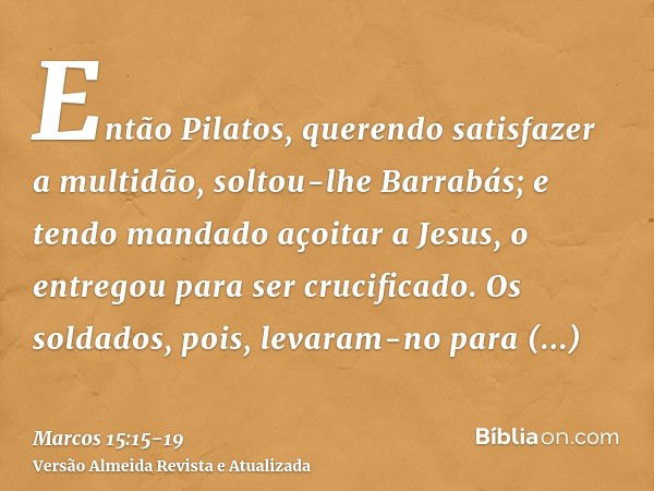 Então Pilatos, querendo satisfazer a multidão, soltou-lhe Barrabás; e tendo mandado açoitar a Jesus, o entregou para ser crucificado.Os soldados, pois, levaram-