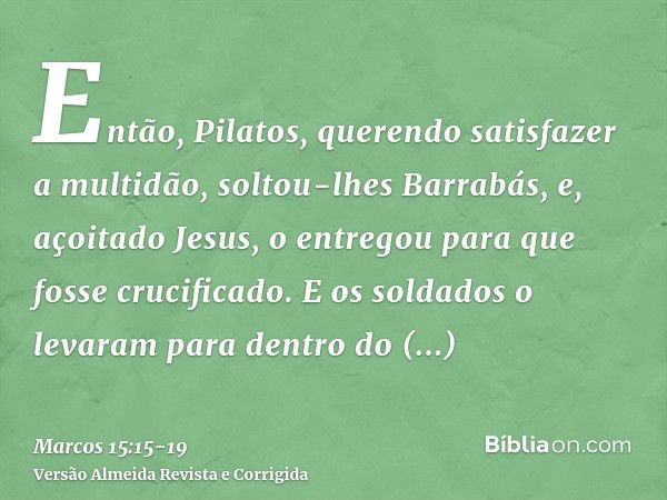 Então, Pilatos, querendo satisfazer a multidão, soltou-lhes Barrabás, e, açoitado Jesus, o entregou para que fosse crucificado.E os soldados o levaram para dent