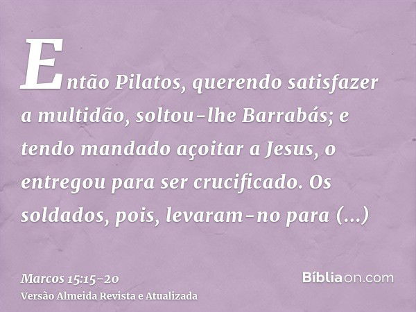 Então Pilatos, querendo satisfazer a multidão, soltou-lhe Barrabás; e tendo mandado açoitar a Jesus, o entregou para ser crucificado.Os soldados, pois, levaram-