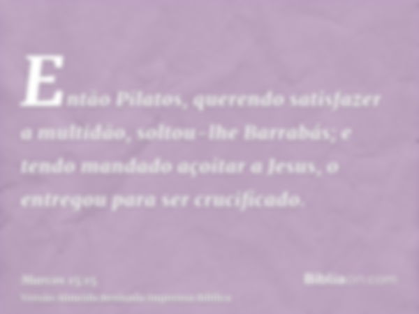 Então Pilatos, querendo satisfazer a multidão, soltou-lhe Barrabás; e tendo mandado açoitar a Jesus, o entregou para ser crucificado.