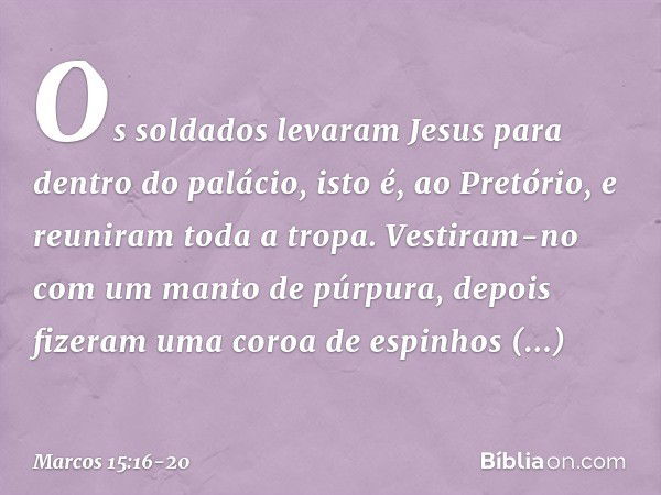 Os soldados levaram Jesus para dentro do palácio, isto é, ao Pretório, e reuniram toda a tropa. Vestiram-no com um manto de púrpura, depois fizeram uma coroa de