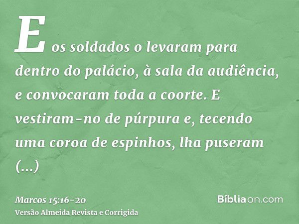 E os soldados o levaram para dentro do palácio, à sala da audiência, e convocaram toda a coorte.E vestiram-no de púrpura e, tecendo uma coroa de espinhos, lha p