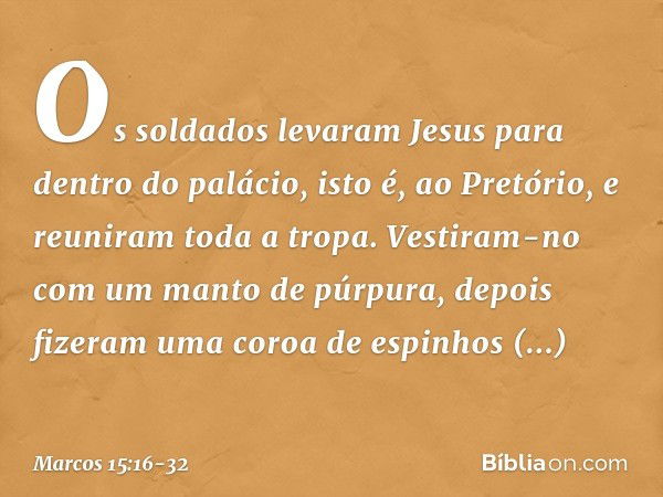 Os soldados levaram Jesus para dentro do palácio, isto é, ao Pretório, e reuniram toda a tropa. Vestiram-no com um manto de púrpura, depois fizeram uma coroa de