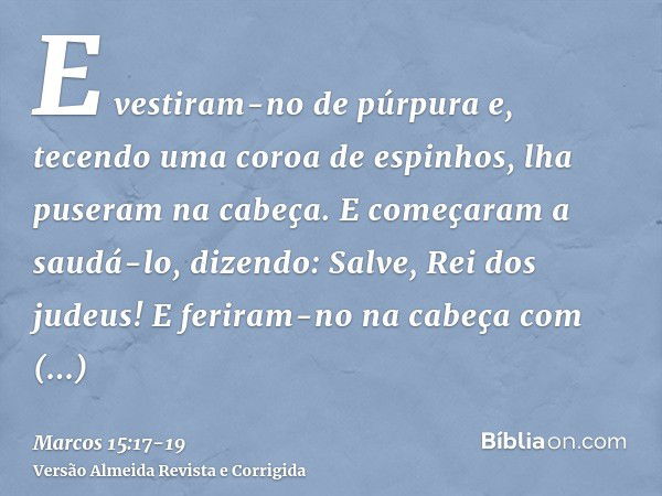 E vestiram-no de púrpura e, tecendo uma coroa de espinhos, lha puseram na cabeça.E começaram a saudá-lo, dizendo: Salve, Rei dos judeus!E feriram-no na cabeça c