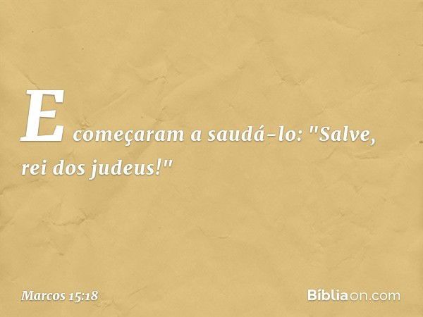 E começaram a saudá-lo: "Salve, rei dos judeus!" -- Marcos 15:18