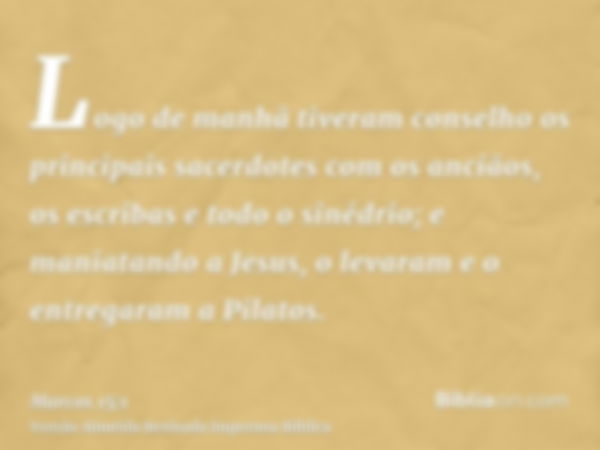 Logo de manhã tiveram conselho os principais sacerdotes com os anciãos, os escribas e todo o sinédrio; e maniatando a Jesus, o levaram e o entregaram a Pilatos.