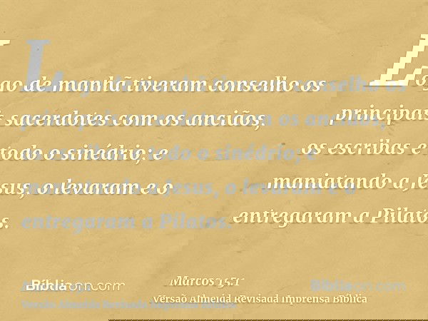 Logo de manhã tiveram conselho os principais sacerdotes com os anciãos, os escribas e todo o sinédrio; e maniatando a Jesus, o levaram e o entregaram a Pilatos.