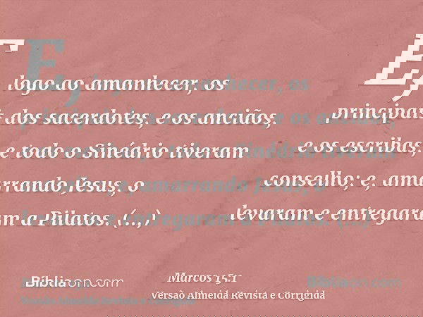 E, logo ao amanhecer, os principais dos sacerdotes, e os anciãos, e os escribas, e todo o Sinédrio tiveram conselho; e, amarrando Jesus, o levaram e entregaram