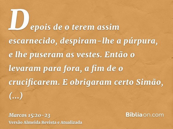 Depois de o terem assim escarnecido, despiram-lhe a púrpura, e lhe puseram as vestes. Então o levaram para fora, a fim de o crucificarem.E obrigaram certo Simão