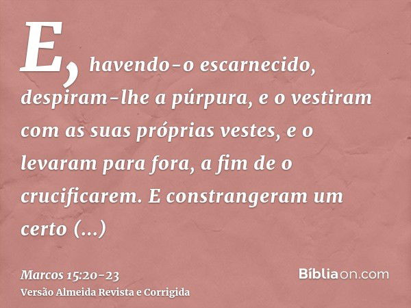 E, havendo-o escarnecido, despiram-lhe a púrpura, e o vestiram com as suas próprias vestes, e o levaram para fora, a fim de o crucificarem.E constrangeram um ce