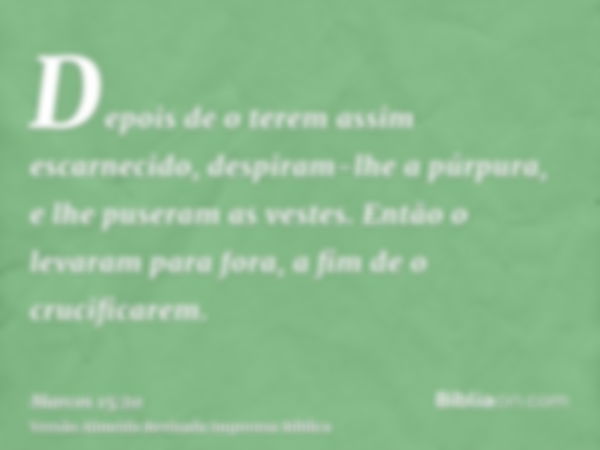 Depois de o terem assim escarnecido, despiram-lhe a púrpura, e lhe puseram as vestes. Então o levaram para fora, a fim de o crucificarem.