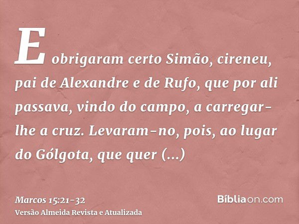 E obrigaram certo Simão, cireneu, pai de Alexandre e de Rufo, que por ali passava, vindo do campo, a carregar-lhe a cruz.Levaram-no, pois, ao lugar do Gólgota, 