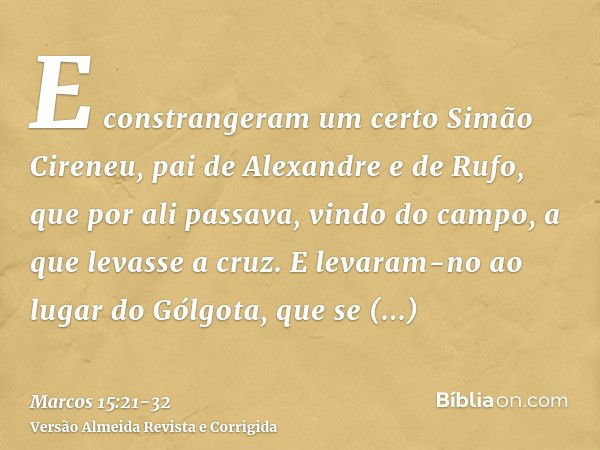 E constrangeram um certo Simão Cireneu, pai de Alexandre e de Rufo, que por ali passava, vindo do campo, a que levasse a cruz.E levaram-no ao lugar do Gólgota, 