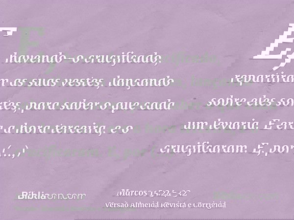 E, havendo-o crucificado, repartiram as suas vestes, lançando sobre eles sortes, para saber o que cada um levaria.E era a hora terceira, e o crucificaram.E, por