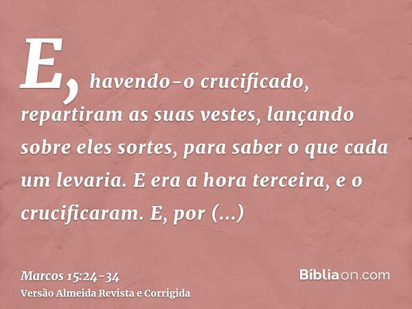 E, havendo-o crucificado, repartiram as suas vestes, lançando sobre eles sortes, para saber o que cada um levaria.E era a hora terceira, e o crucificaram.E, por