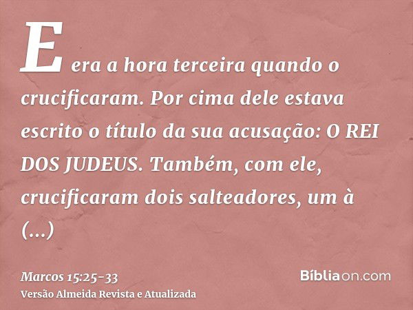 E era a hora terceira quando o crucificaram.Por cima dele estava escrito o título da sua acusação: O REI DOS JUDEUS.Também, com ele, crucificaram dois salteador