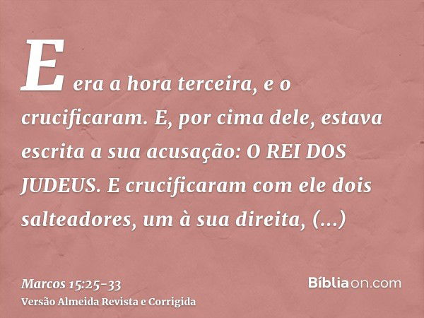 E era a hora terceira, e o crucificaram.E, por cima dele, estava escrita a sua acusação: O REI DOS JUDEUS.E crucificaram com ele dois salteadores, um à sua dire