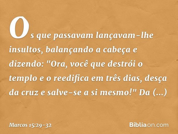 Os que passavam lançavam-lhe insultos, balançando a cabeça e dizendo: "Ora, você que destrói o templo e o reedifica em três dias, desça da cruz e salve-se a si 