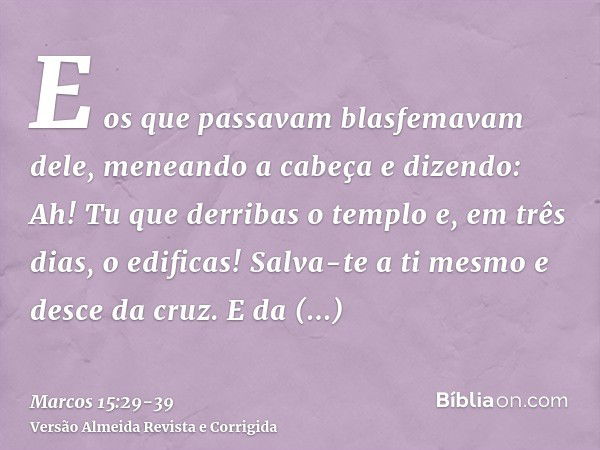 E os que passavam blasfemavam dele, meneando a cabeça e dizendo: Ah! Tu que derribas o templo e, em três dias, o edificas!Salva-te a ti mesmo e desce da cruz.E 