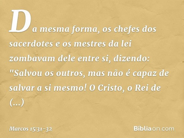 Da mesma forma, os chefes dos sacerdotes e os mestres da lei zombavam dele entre si, dizendo: "Salvou os outros, mas não é capaz de salvar a si mesmo! O Cristo,