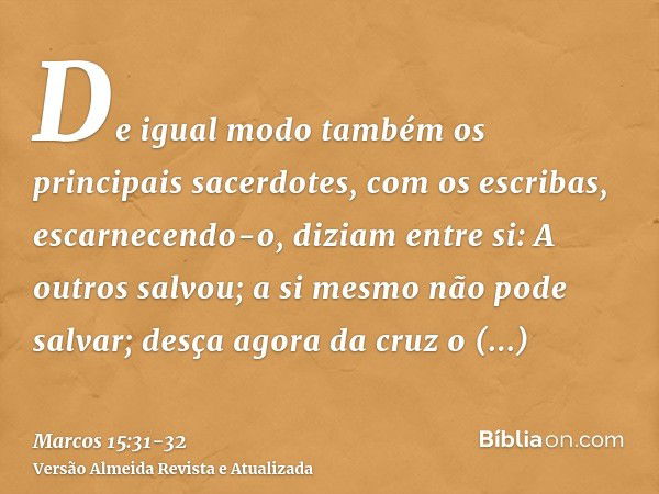 De igual modo também os principais sacerdotes, com os escribas, escarnecendo-o, diziam entre si: A outros salvou; a si mesmo não pode salvar;desça agora da cruz