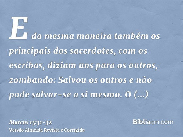 E da mesma maneira também os principais dos sacerdotes, com os escribas, diziam uns para os outros, zombando: Salvou os outros e não pode salvar-se a si mesmo.O