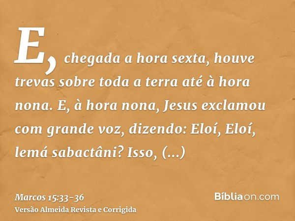 E, chegada a hora sexta, houve trevas sobre toda a terra até à hora nona.E, à hora nona, Jesus exclamou com grande voz, dizendo: Eloí, Eloí, lemá sabactâni? Iss