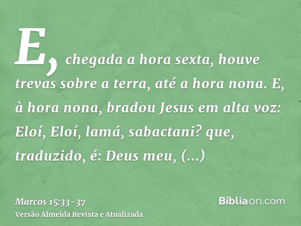 E, chegada a hora sexta, houve trevas sobre a terra, até a hora nona.E, à hora nona, bradou Jesus em alta voz: Eloí, Eloí, lamá, sabactani? que, traduzido, é: D