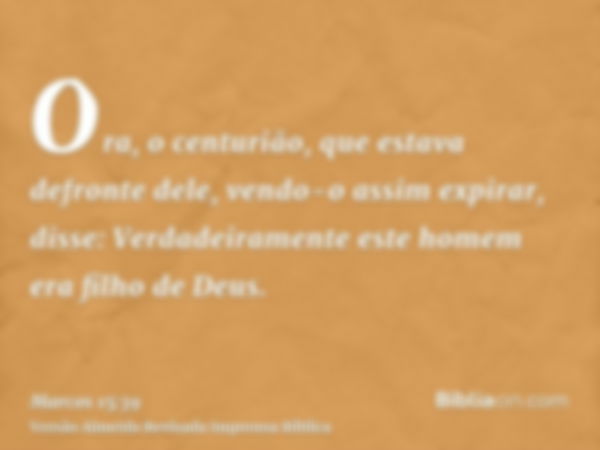 Ora, o centurião, que estava defronte dele, vendo-o assim expirar, disse: Verdadeiramente este homem era filho de Deus.