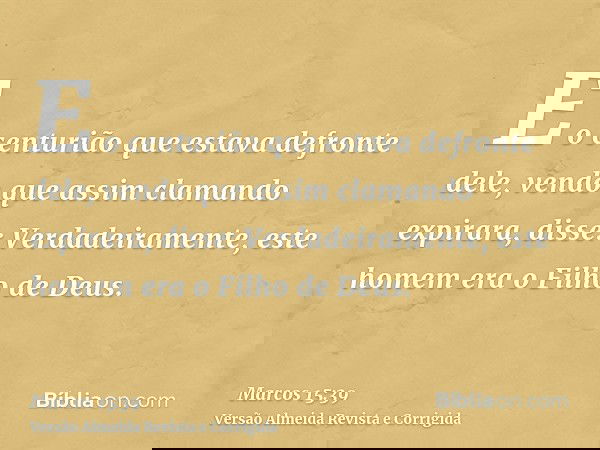 E o centurião que estava defronte dele, vendo que assim clamando expirara, disse: Verdadeiramente, este homem era o Filho de Deus.