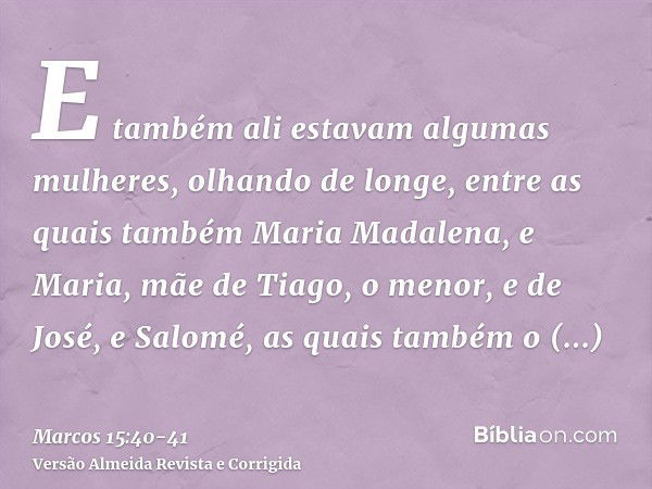 E também ali estavam algumas mulheres, olhando de longe, entre as quais também Maria Madalena, e Maria, mãe de Tiago, o menor, e de José, e Salomé,as quais tamb