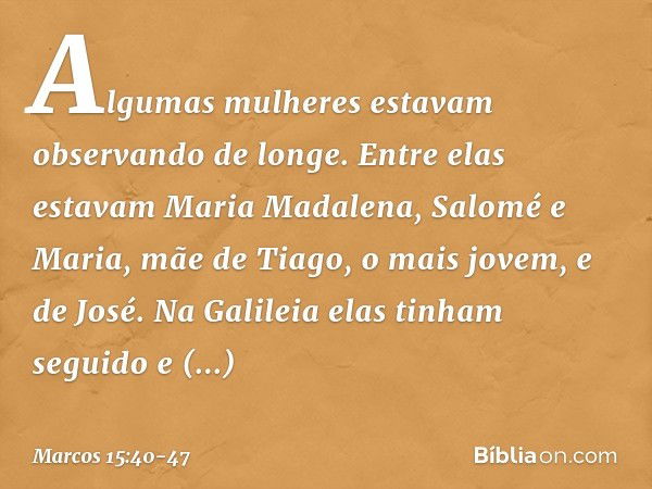 Algumas mulheres estavam observando de longe. Entre elas estavam Maria Madalena, Salomé e Maria, mãe de Tiago, o mais jovem, e de José. Na Galileia elas tinham 