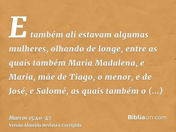 E também ali estavam algumas mulheres, olhando de longe, entre as quais também Maria Madalena, e Maria, mãe de Tiago, o menor, e de José, e Salomé,as quais tamb