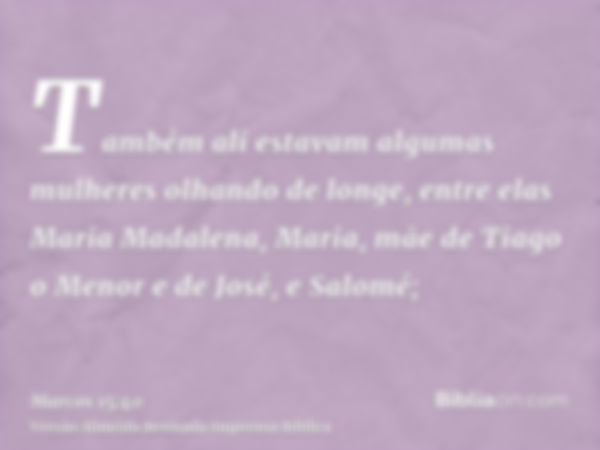 Também ali estavam algumas mulheres olhando de longe, entre elas Maria Madalena, Maria, mãe de Tiago o Menor e de José, e Salomé;