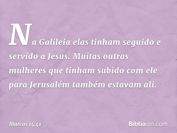 Na Galileia elas tinham seguido e servido a Jesus. Muitas outras mulheres que tinham subido com ele para Jerusalém também estavam ali. -- Marcos 15:41