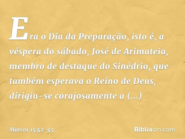 Era o Dia da Preparação, isto é, a véspera do sábado, José de Arimateia, membro de destaque do Sinédrio, que também esperava o Reino de Deus, dirigiu-se corajos