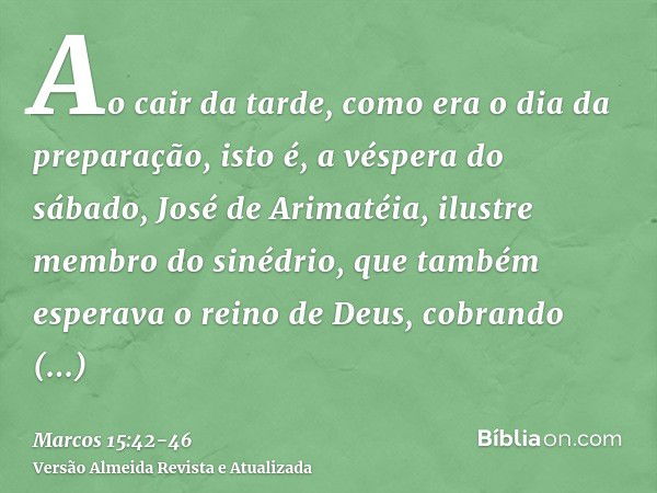 Ao cair da tarde, como era o dia da preparação, isto é, a véspera do sábado,José de Arimatéia, ilustre membro do sinédrio, que também esperava o reino de Deus, 