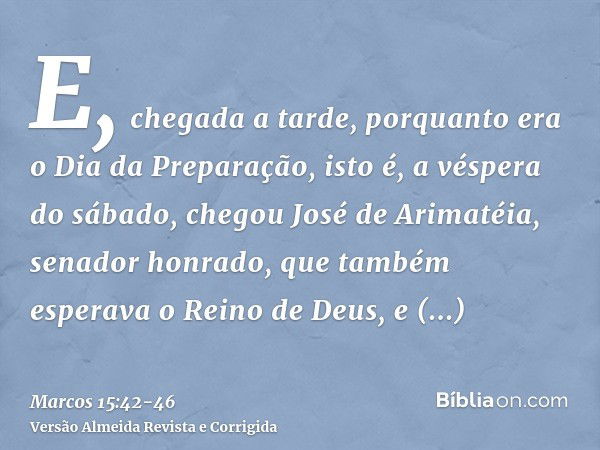 E, chegada a tarde, porquanto era o Dia da Preparação, isto é, a véspera do sábado,chegou José de Arimatéia, senador honrado, que também esperava o Reino de Deu