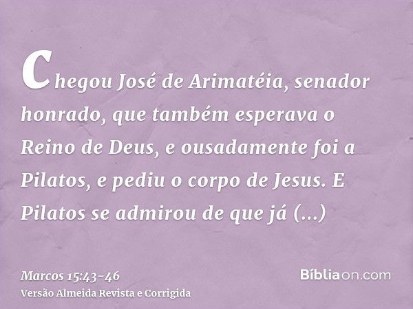 chegou José de Arimatéia, senador honrado, que também esperava o Reino de Deus, e ousadamente foi a Pilatos, e pediu o corpo de Jesus.E Pilatos se admirou de qu