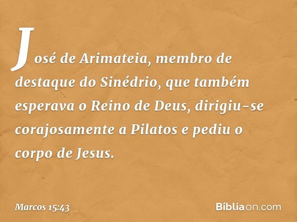 José de Arimateia, membro de destaque do Sinédrio, que também esperava o Reino de Deus, dirigiu-se corajosamente a Pilatos e pediu o corpo de Jesus. -- Marcos 1