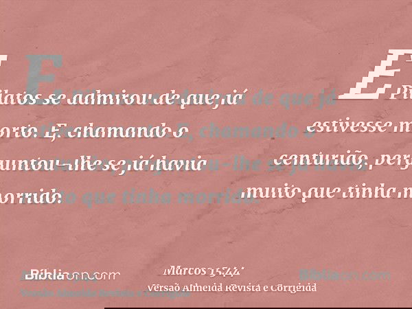 E Pilatos se admirou de que já estivesse morto. E, chamando o centurião, perguntou-lhe se já havia muito que tinha morrido.