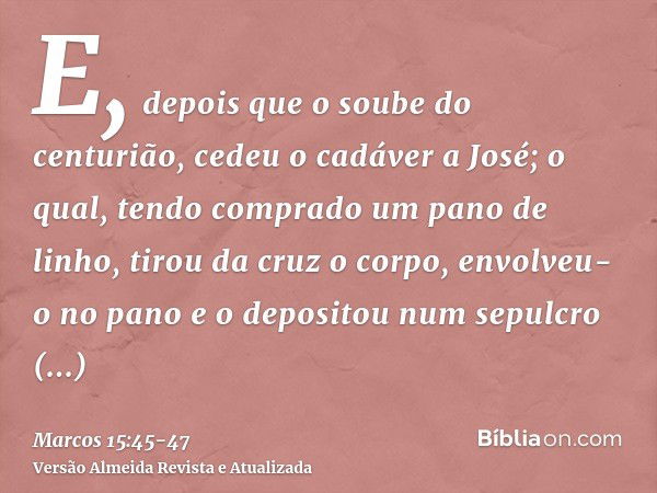 E, depois que o soube do centurião, cedeu o cadáver a José;o qual, tendo comprado um pano de linho, tirou da cruz o corpo, envolveu-o no pano e o depositou num 