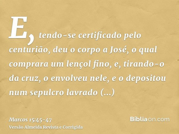 E, tendo-se certificado pelo centurião, deu o corpo a José,o qual comprara um lençol fino, e, tirando-o da cruz, o envolveu nele, e o depositou num sepulcro lav