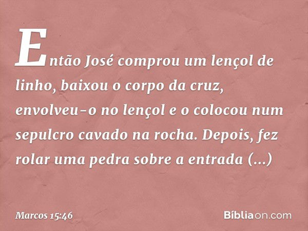 Então José comprou um lençol de linho, baixou o corpo da cruz, envolveu-o no lençol e o colocou num sepulcro cavado na rocha. Depois, fez rolar uma pedra sobre 