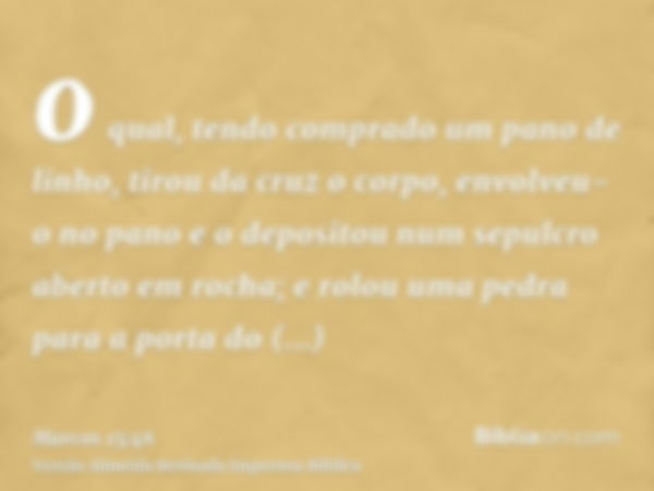 o qual, tendo comprado um pano de linho, tirou da cruz o corpo, envolveu-o no pano e o depositou num sepulcro aberto em rocha; e rolou uma pedra para a porta do