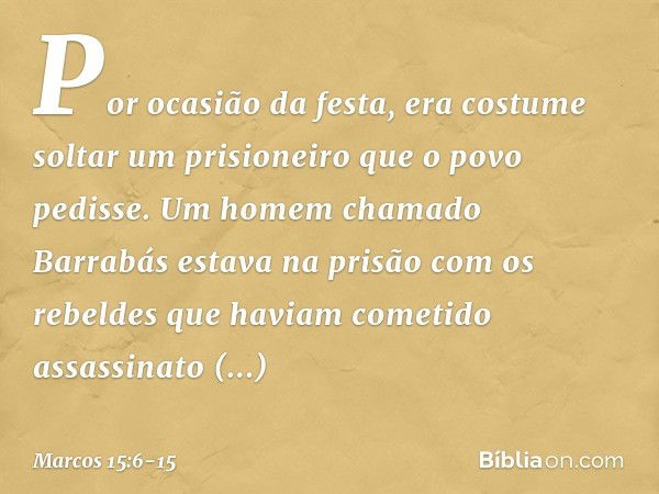 Por ocasião da festa, era costume soltar um prisioneiro que o povo pedisse. Um homem chamado Barrabás estava na prisão com os rebeldes que haviam cometido assas