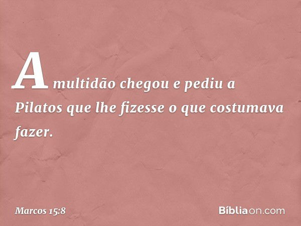 A multidão chegou e pediu a Pilatos que lhe fizesse o que costumava fazer. -- Marcos 15:8