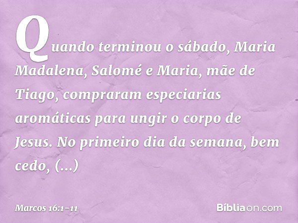 Quando terminou o sábado, Maria Madalena, Salomé e Maria, mãe de Tiago, compraram especiarias aromáticas para ungir o corpo de Jesus. No primeiro dia da semana,