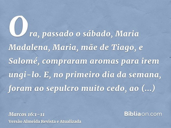 Ora, passado o sábado, Maria Madalena, Maria, mãe de Tiago, e Salomé, compraram aromas para irem ungi-lo.E, no primeiro dia da semana, foram ao sepulcro muito c